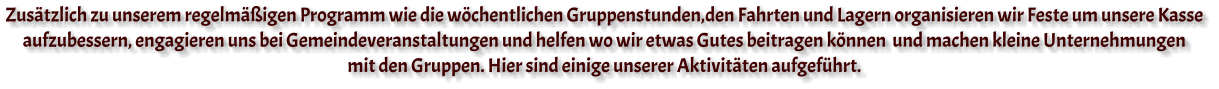 Zusätzlich zu unserem regelmäßigen Programm wie die wöchentlichen Gruppenstunden,den Fahrten und Lagern organisieren wir Feste um unsere Kasse  aufzubessern, engagieren uns bei Gemeindeveranstaltungen und helfen wo wir etwas Gutes beitragen können  und machen kleine Unternehmungen  mit den Gruppen. Hier sind einige unserer Aktivitäten aufgeführt.